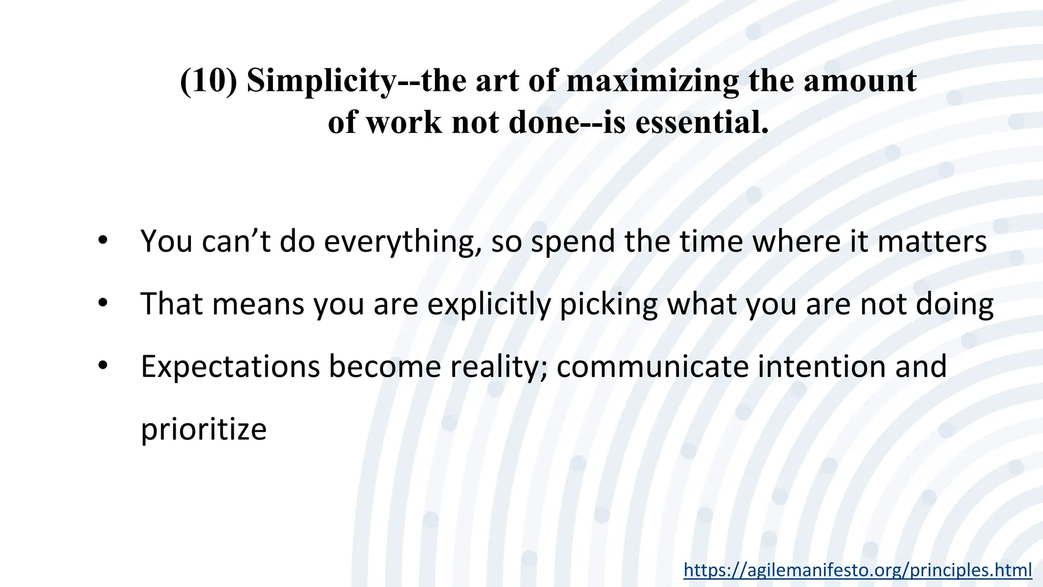 (10) Simplicity--the art of maximizing the amount
of work not done--is essential.
https://agilemanifesto.org/principles.html
• You can’t do everything, so spend the time where it matters
• That means you are explicitly picking what you are not doing
• Expectations become reality; communicate intention and
prioritize
 