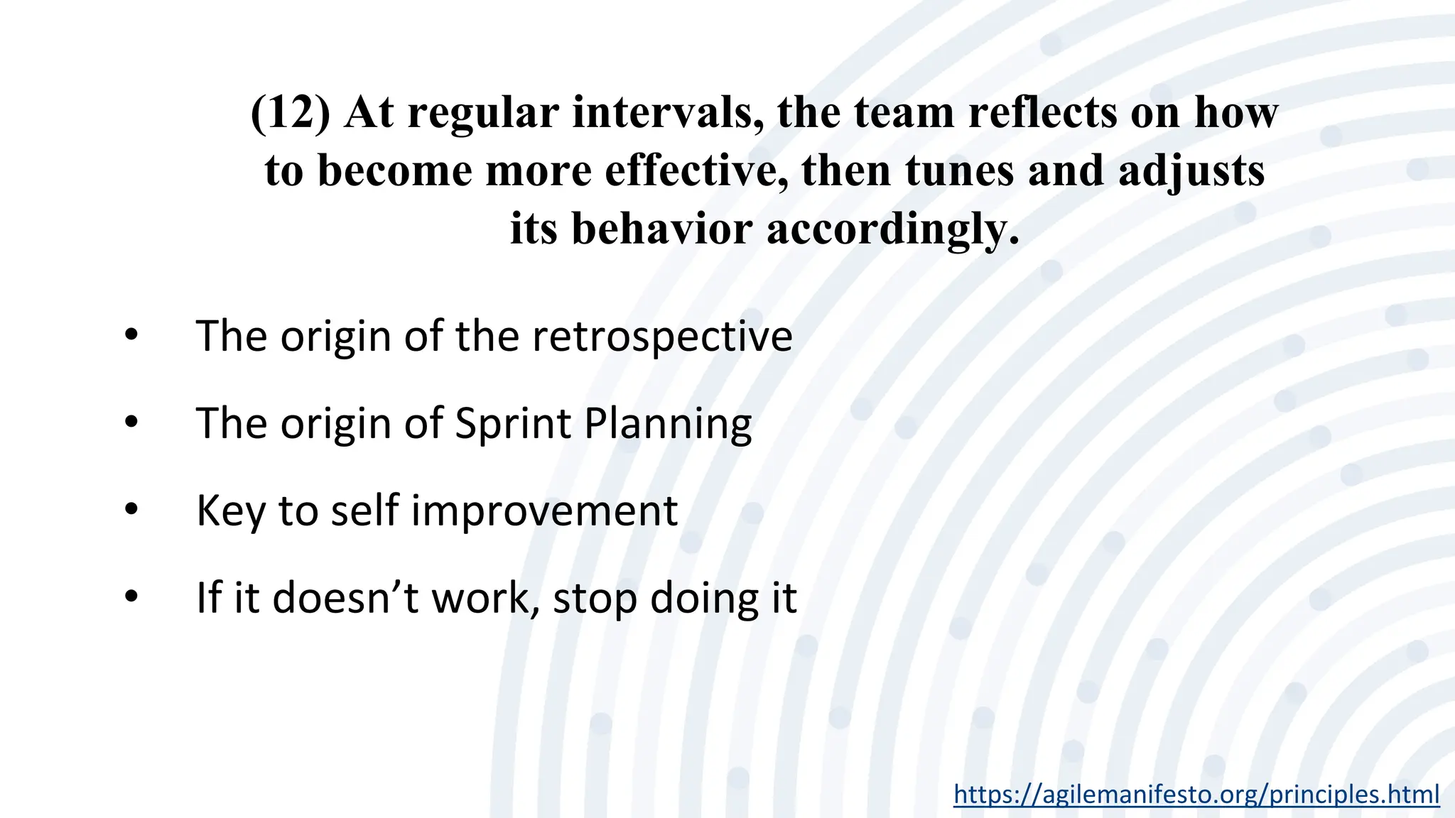 (12) At regular intervals, the team reflects on how
to become more effective, then tunes and adjusts
its behavior accordingly.
https://agilemanifesto.org/principles.html
• The origin of the retrospective
• The origin of Sprint Planning
• Key to self improvement
• If it doesn’t work, stop doing it
 