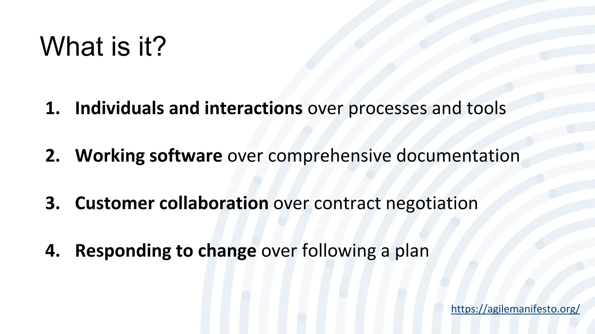 What is it?
1. Individuals and interactions over processes and tools
2. Working software over comprehensive documentation
3. Customer collaboration over contract negotiation
4. Responding to change over following a plan
https://agilemanifesto.org/
 