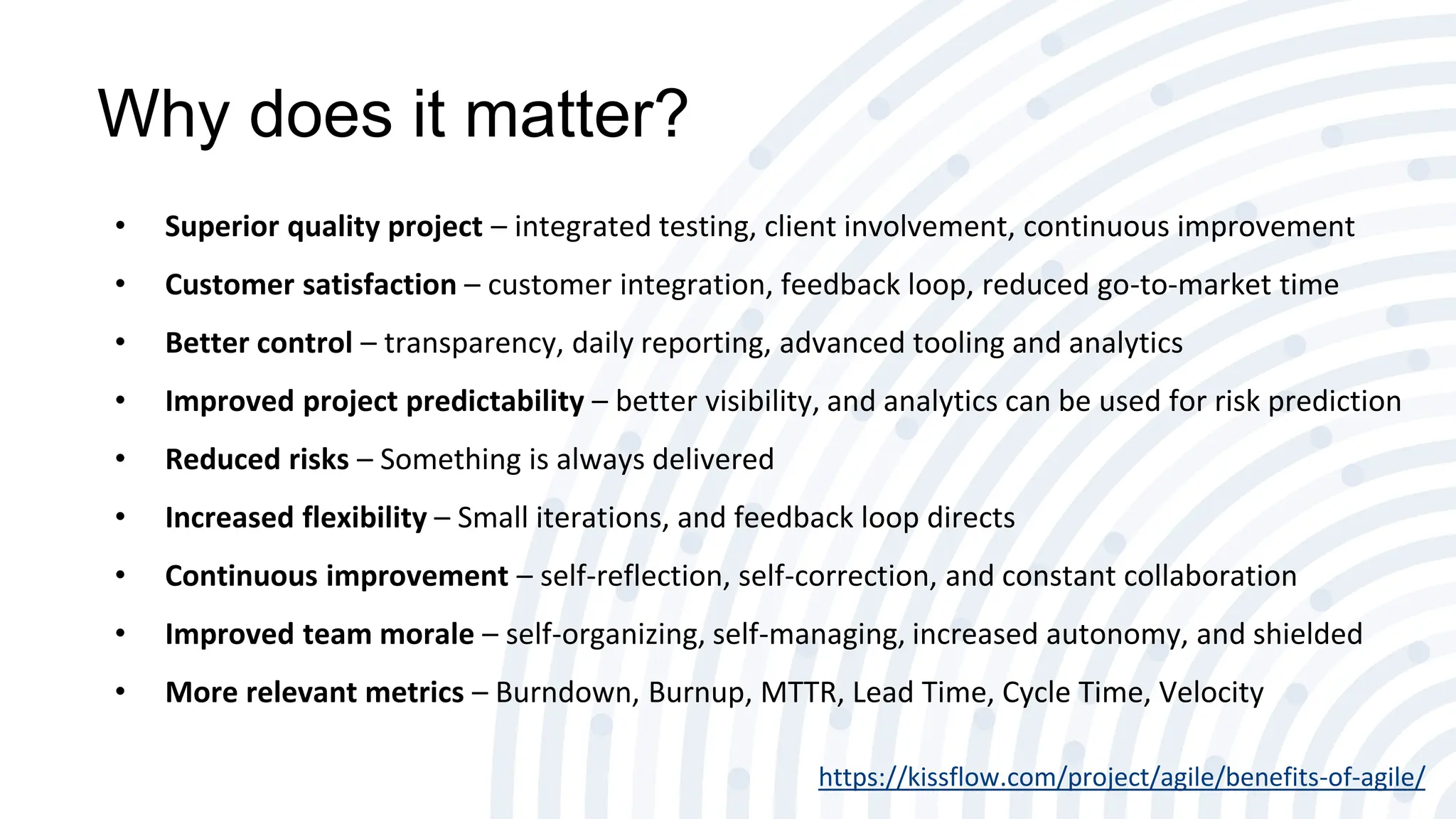 Why does it matter?
• Superior quality project – integrated testing, client involvement, continuous improvement
• Customer satisfaction – customer integration, feedback loop, reduced go-to-market time
• Better control – transparency, daily reporting, advanced tooling and analytics
• Improved project predictability – better visibility, and analytics can be used for risk prediction
• Reduced risks – Something is always delivered
• Increased flexibility – Small iterations, and feedback loop directs
• Continuous improvement – self-reflection, self-correction, and constant collaboration
• Improved team morale – self-organizing, self-managing, increased autonomy, and shielded
• More relevant metrics – Burndown, Burnup, MTTR, Lead Time, Cycle Time, Velocity
https://kissflow.com/project/agile/benefits-of-agile/
 