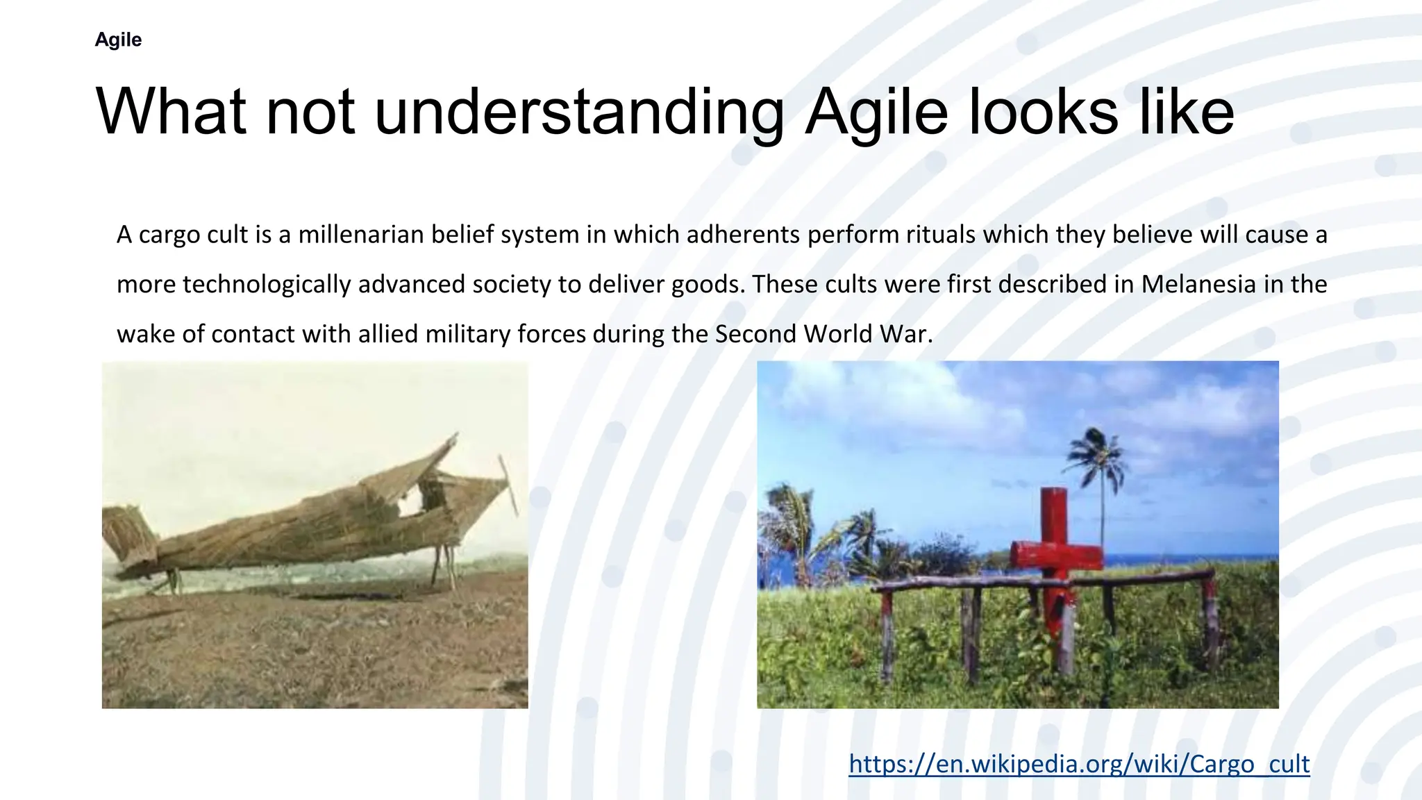 What not understanding Agile looks like
Agile
A cargo cult is a millenarian belief system in which adherents perform rituals which they believe will cause a
more technologically advanced society to deliver goods. These cults were first described in Melanesia in the
wake of contact with allied military forces during the Second World War.
https://en.wikipedia.org/wiki/Cargo_cult
 