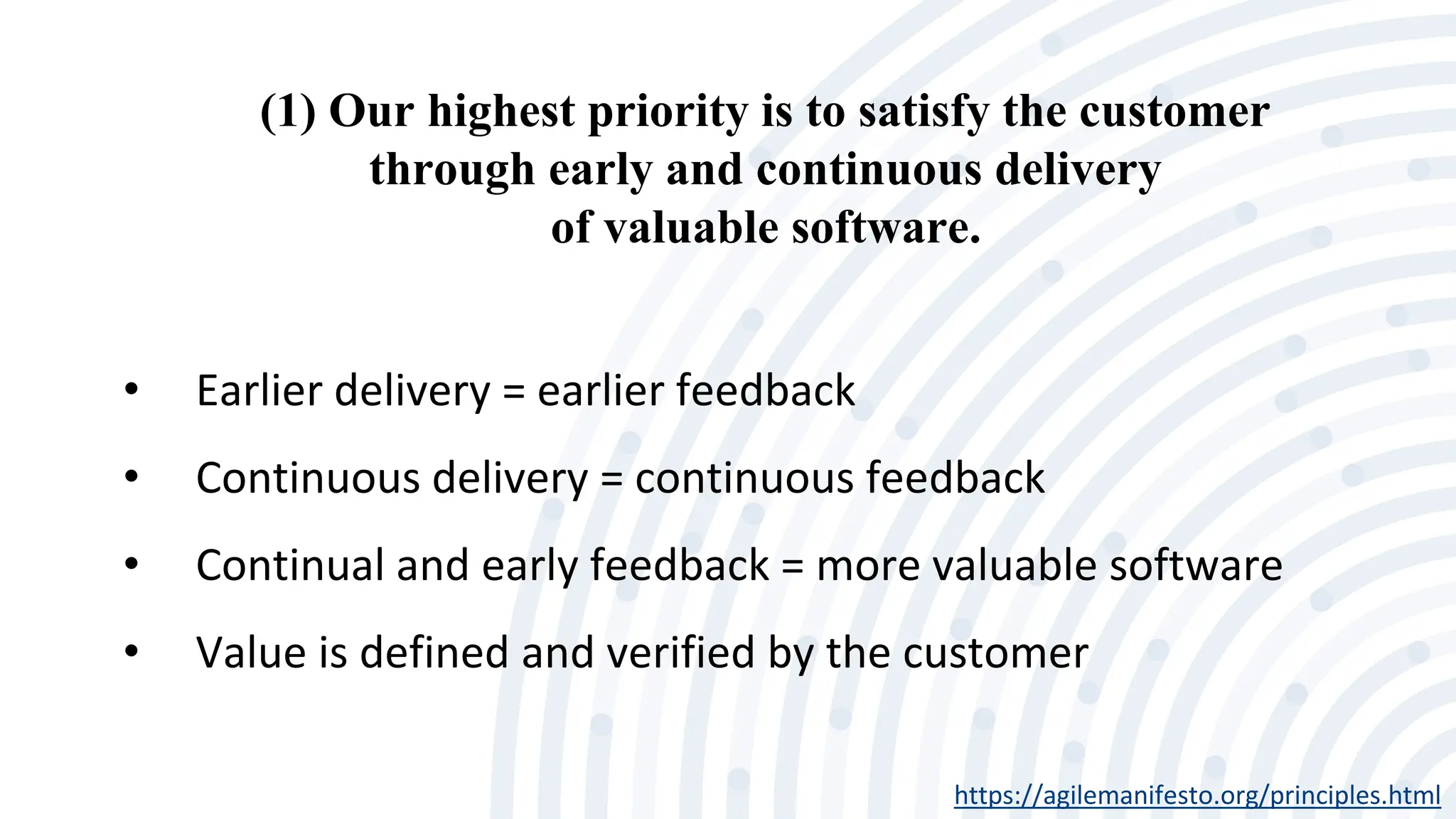 (1) Our highest priority is to satisfy the customer
through early and continuous delivery
of valuable software.
https://agilemanifesto.org/principles.html
• Earlier delivery = earlier feedback
• Continuous delivery = continuous feedback
• Continual and early feedback = more valuable software
• Value is defined and verified by the customer
 