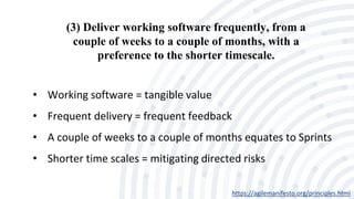 (3) Deliver working software frequently, from a
couple of weeks to a couple of months, with a
preference to the shorter timescale.
https://agilemanifesto.org/principles.html
• Working software = tangible value
• Frequent delivery = frequent feedback
• A couple of weeks to a couple of months equates to Sprints
• Shorter time scales = mitigating directed risks
 