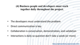 (4) Business people and developers must work
together daily throughout the project.
https://agilemanifesto.org/principles.html
• The developers must understand the problem
• Direct communication is key
• Collaboration is conversation, demonstration, and validation
• Interactions is daily so question don’t take a week (or more)
 