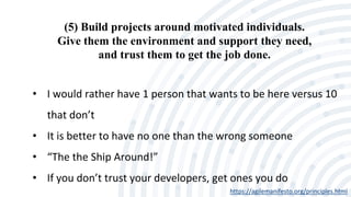 (5) Build projects around motivated individuals.
Give them the environment and support they need,
and trust them to get the job done.
https://agilemanifesto.org/principles.html
• I would rather have 1 person that wants to be here versus 10
that don’t
• It is better to have no one than the wrong someone
• “The the Ship Around!”
• If you don’t trust your developers, get ones you do
 