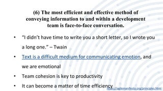 (6) The most efficient and effective method of
conveying information to and within a development
team is face-to-face conversation.
https://agilemanifesto.org/principles.html
• “I didn’t have time to write you a short letter, so I wrote you
a long one.” – Twain
• Text is a difficult medium for communicating emotion, and
we are emotional
• Team cohesion is key to productivity
• It can become a matter of time efficiency
 