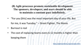 (8) Agile processes promote sustainable development.
The sponsors, developers, and users should be able
to maintain a constant pace indefinitely.
https://agilemanifesto.org/principles.html
• “For you [this] was the most important day of your life. But
for me, it was Tuesday.” – Street Fighter, The Movie
• Burnout is real
• The cost of replacing teams every 6-12 months is higher than
keeping them
 