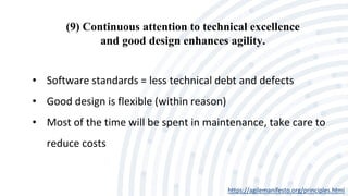 (9) Continuous attention to technical excellence
and good design enhances agility.
https://agilemanifesto.org/principles.html
• Software standards = less technical debt and defects
• Good design is flexible (within reason)
• Most of the time will be spent in maintenance, take care to
reduce costs
 