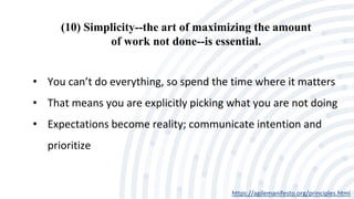 (10) Simplicity--the art of maximizing the amount
of work not done--is essential.
https://agilemanifesto.org/principles.html
• You can’t do everything, so spend the time where it matters
• That means you are explicitly picking what you are not doing
• Expectations become reality; communicate intention and
prioritize
 