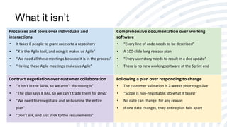 What it isn’t
Processes and tools over individuals and
interactions
• It takes 6 people to grant access to a repository
• “X is the Agile tool, and using it makes us Agile”
• “We need all these meetings because it is in the process”
• “Having these Agile meetings makes us Agile”
Comprehensive documentation over working
software
• “Every line of code needs to be described”
• A 100-slide long release plan
• “Every user story needs to result in a doc update”
• There is no new working software at the Sprint end
Contract negotiation over customer collaboration
• “It isn’t in the SOW, so we aren’t discussing it”
• “The plan says 8 BAs, so we can’t trade them for Devs”
• “We need to renegotiate and re-baseline the entire
plan”
• ”Don’t ask, and just stick to the requirements”
Following a plan over responding to change
• The customer validation is 2-weeks prior to go-live
• “Scope is non-negotiable; do what it takes!”
• No date can change, for any reason
• If one date changes, they entire plan falls apart
 