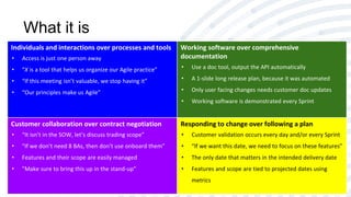 What it is
Individuals and interactions over processes and tools
• Access is just one person away
• “X is a tool that helps us organize our Agile practice”
• “If this meeting isn’t valuable, we stop having it”
• “Our principles make us Agile”
Working software over comprehensive
documentation
• Use a doc tool, output the API automatically
• A 1-slide long release plan, because it was automated
• Only user facing changes needs customer doc updates
• Working software is demonstrated every Sprint
Customer collaboration over contract negotiation
• “It isn’t in the SOW, let’s discuss trading scope”
• “If we don’t need 8 BAs, then don’t use onboard them”
• Features and their scope are easily managed
• ”Make sure to bring this up in the stand-up”
Responding to change over following a plan
• Customer validation occurs every day and/or every Sprint
• “If we want this date, we need to focus on these features”
• The only date that matters in the intended delivery date
• Features and scope are tied to projected dates using
metrics
 