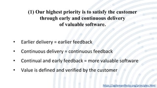 (1) Our highest priority is to satisfy the customer
through early and continuous delivery
of valuable software.
https://agilemanifesto.org/principles.html
• Earlier delivery = earlier feedback
• Continuous delivery = continuous feedback
• Continual and early feedback = more valuable software
• Value is defined and verified by the customer
 