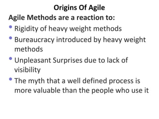 Origins Of Agile 
Agile Methods are a reaction to: 
•Rigidity of heavy weight methods 
•Bureaucracy introduced by heavy weight methods 
•Unpleasant Surprises due to lack of visibility 
•The myth that a well defined process is more valuable than the people who use it  