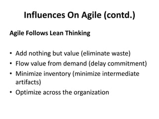 Influences On Agile (contd.) 
Agile Follows Lean Thinking 
•Add nothing but value (eliminate waste) 
•Flow value from demand (delay commitment) 
•Minimize inventory (minimize intermediate artifacts) 
•Optimize across the organization 
 