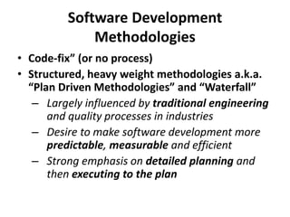 Software Development Methodologies 
•Code-fix” (or no process) 
•Structured, heavy weight methodologies a.k.a. “Plan Driven Methodologies” and “Waterfall” 
–Largely influenced by traditional engineering and quality processes in industries 
–Desire to make software development more predictable, measurable and efficient 
–Strong emphasis on detailed planning and then executing to the plan  