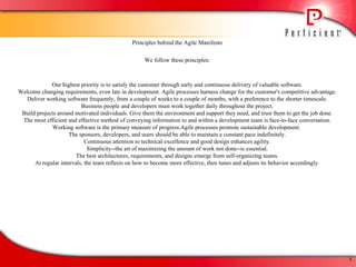 Principles behind the Agile Manifesto We follow these principles: Our highest priority is to satisfy the customer through early and continuous delivery of valuable software. Welcome changing requirements, even late in development. Agile processes harness change for the customer's competitive advantage. Deliver working software frequently, from a couple of weeks to a couple of months, with a preference to the shorter timescale. Business people and developers must work together daily throughout the project. Build projects around motivated individuals. Give them the environment and support they need, and trust them to get the job done. The most efficient and effective method of conveying information to and within a development team is face-to-face conversation. Working software is the primary measure of progress.Agile processes promote sustainable development.  The sponsors, developers, and users should be able to maintain a constant pace indefinitely. Continuous attention to technical excellence and good design enhances agility. Simplicity--the art of maximizing the amount of work not done--is essential. The best architectures, requirements, and designs emerge from self-organizing teams. At regular intervals, the team reflects on how to become more effective, then tunes and adjusts its behavior accordingly. 