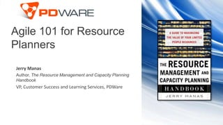 | 1 | Introduction to Agile
Agile 101 for Resource
Planners
Jerry Manas
Author, The Resource Management and Capacity Planning
Handbook
VP, Customer Success and Learning Services, PDWare
 