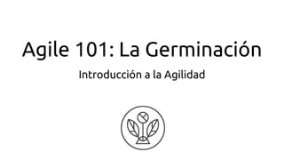 Agile 101: La Germinación
Introducción a la Agilidad
 