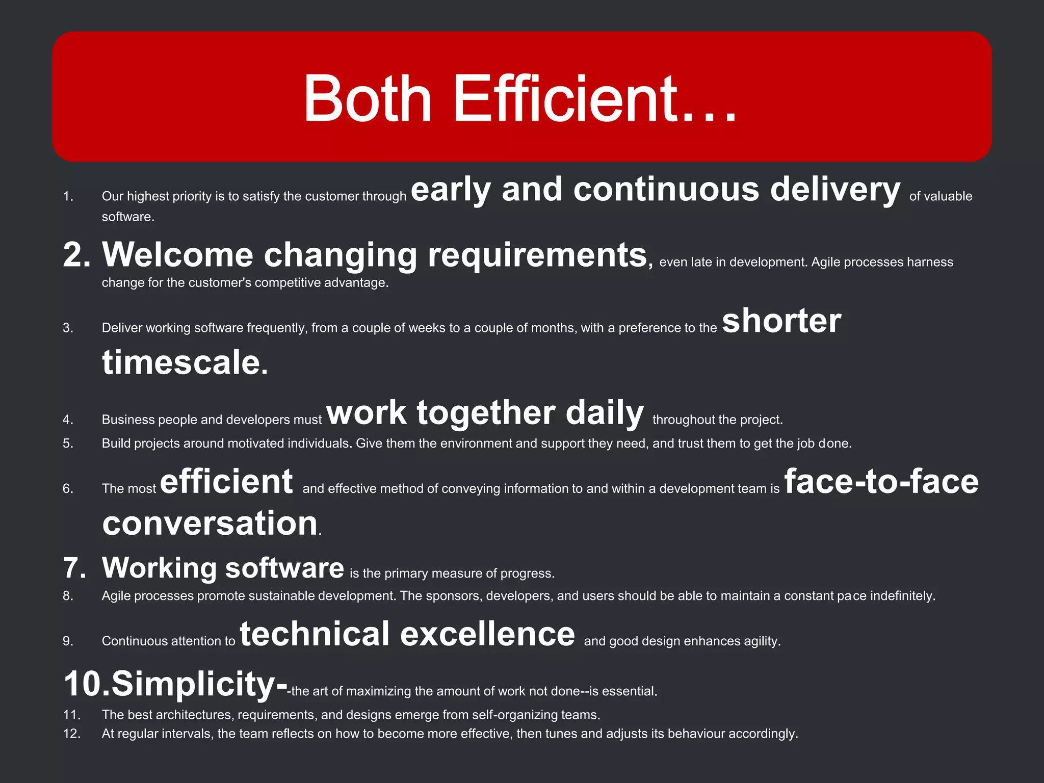 1.    Our highest priority is to satisfy the customer through   early and continuous delivery                                                       of valuable
      software.


2. Welcome changing requirements,                                                                          even late in development. Agile processes harness
      change for the customer's competitive advantage.


3.    Deliver working software frequently, from a couple of weeks to a couple of months, with a preference to the    shorter
      timescale.
4.    Business people and developers must        work together daily                                   throughout the project.
5.    Build projects around motivated individuals. Give them the environment and support they need, and trust them to get the job done.


6.       efficient
      The most                            and effective method of conveying information to and within a development team is      face-to-face
      conversation                           .


7. Working software is the primary measure of progress.
8.    Agile processes promote sustainable development. The sponsors, developers, and users should be able to maintain a constant pace indefinitely.


9.        technical excellence
      Continuous attention to                                                              and good design enhances agility.


10.Simplicity-                         -the art of maximizing the amount of work not done--is essential.
11.   The best architectures, requirements, and designs emerge from self-organizing teams.
12.   At regular intervals, the team reflects on how to become more effective, then tunes and adjusts its behaviour accordingly.
 