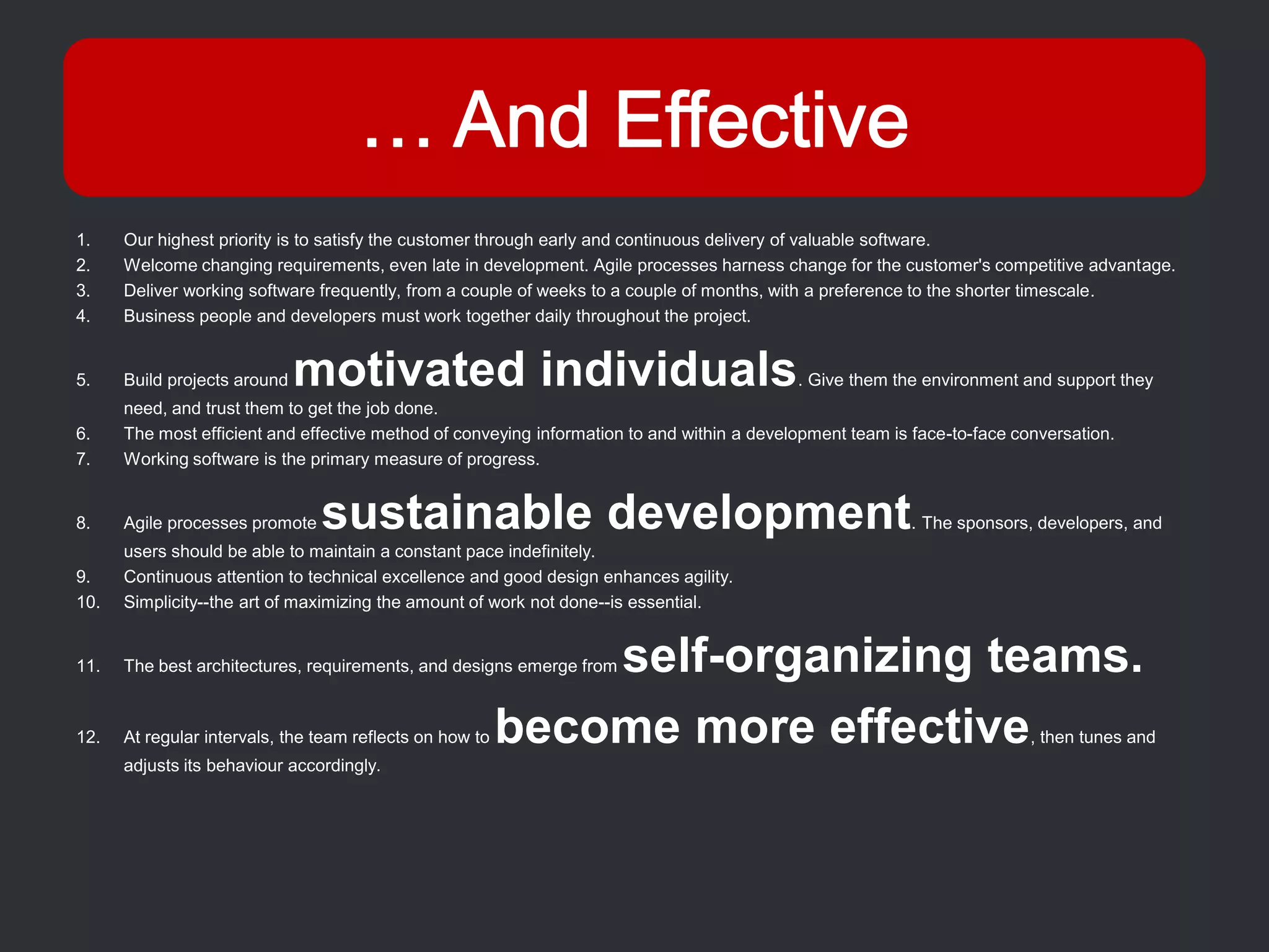 1.    Our highest priority is to satisfy the customer through early and continuous delivery of valuable software.
2.    Welcome changing requirements, even late in development. Agile processes harness change for the customer's competitive advantage.
3.    Deliver working software frequently, from a couple of weeks to a couple of months, with a preference to the shorter timescale.
4.    Business people and developers must work together daily throughout the project.


5.    Build projects around   motivated individuals                                         . Give them the environment and support they
      need, and trust them to get the job done.
6.    The most efficient and effective method of conveying information to and within a development team is face-to-face conversation.
7.    Working software is the primary measure of progress.


8.    Agile processes promote   sustainable development                                                   . The sponsors, developers, and
      users should be able to maintain a constant pace indefinitely.
9.    Continuous attention to technical excellence and good design enhances agility.
10.   Simplicity--the art of maximizing the amount of work not done--is essential.


11.                                                           self-organizing teams.
      The best architectures, requirements, and designs emerge from



12.   At regular intervals, the team reflects on how to   become more effective                                           , then tunes and
      adjusts its behaviour accordingly.
 