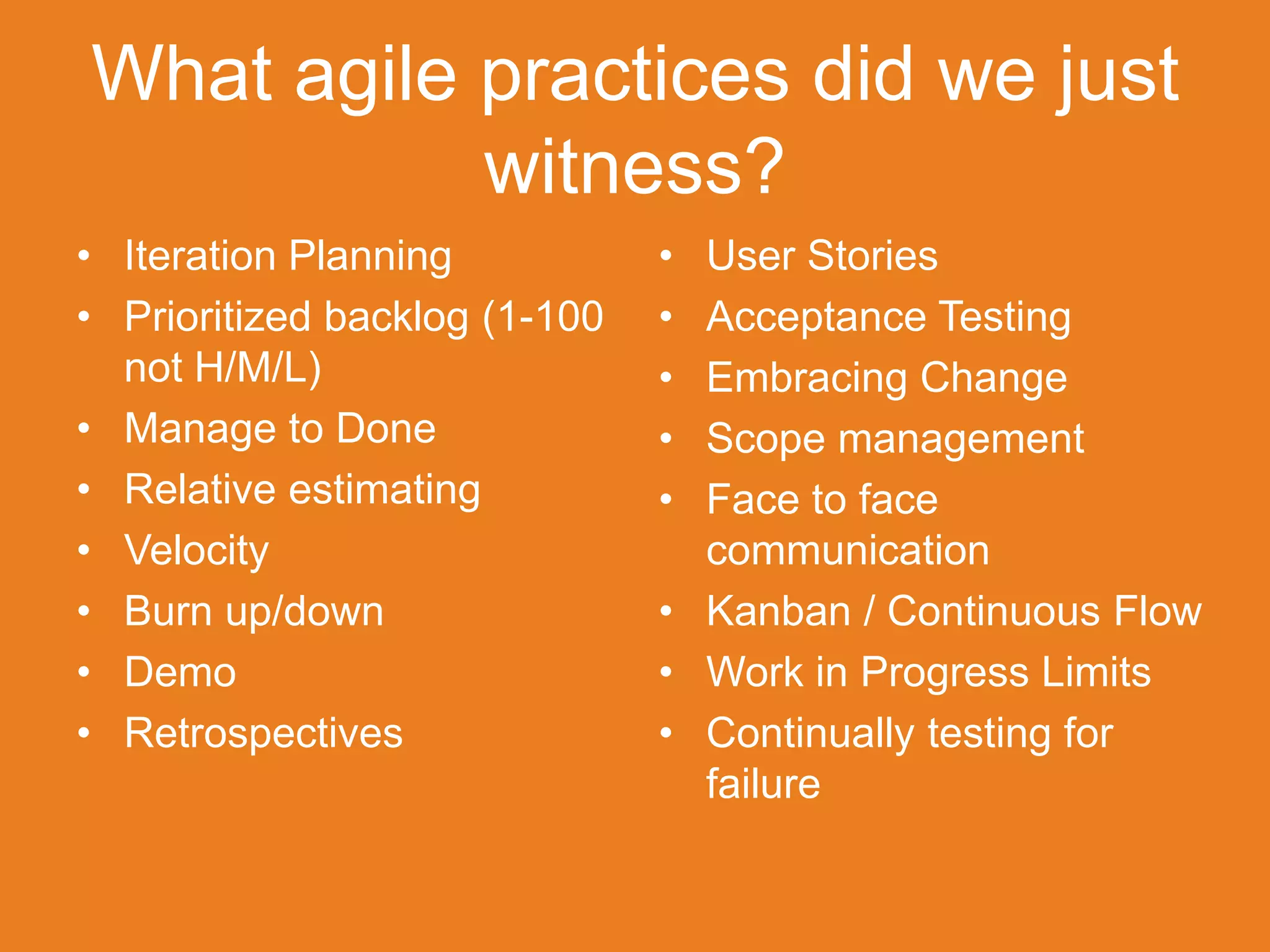 What agile practices did we just
           witness?
• Iteration Planning           • User Stories
• Prioritized backlog (1-100   • Acceptance Testing
  not H/M/L)                   • Embracing Change
• Manage to Done               • Scope management
• Relative estimating          • Face to face
• Velocity                       communication
• Burn up/down                 • Kanban / Continuous Flow
• Demo                         • Work in Progress Limits
• Retrospectives               • Continually testing for
                                 failure
 