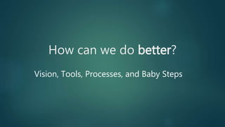 How can we do better?
Vision, Tools, Processes, and Baby Steps
 
