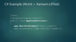 [Test]
[Category(“smoke-tests”)]
public void AppDoesNotCrash()
{
app.WaitForElement(“main_logo”);
app.Screenshot(“App did not crash.”)
}
C# Example (NUnit + Xamarin.UITest)
 