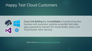 Happy Test Cloud Customers
Coca-Cola Bottling Co. Consolidated is transforming their
business with anywhere, anytime accessible field sales
apps powered by Xamarin for Visual Studio, Azure, and
Visual Studio Team Services.
Learn more at www.xamarin.com/customers
 