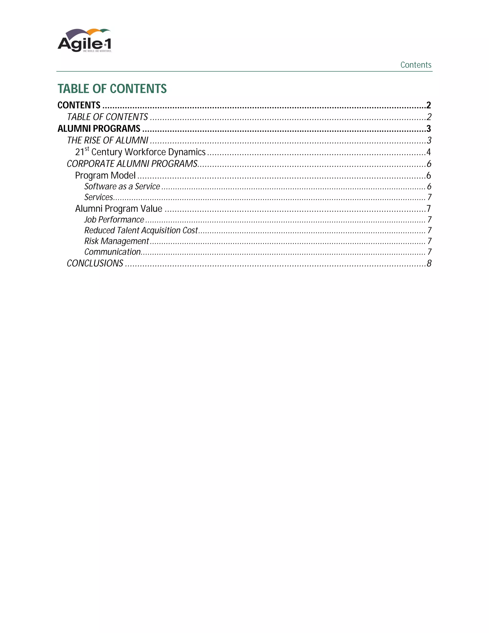 Contents


TABLE OF CONTENTS
CONTENTS ..................................................................................................................................2
  TABLE OF CONTENTS ...............................................................................................................2
ALUMNI PROGRAMS ..................................................................................................................3
  THE RISE OF ALUMNI ...............................................................................................................3
    21st Century Workforce Dynamics ........................................................................................4
  CORPORATE ALUMNI PROGRAMS............................................................................................6
    Program Model ....................................................................................................................6
         Software as a Service ................................................................................................................... 6
         Services........................................................................................................................................ 7
      Alumni Program Value .........................................................................................................7
         Job Performance .......................................................................................................................... 7
         Reduced Talent Acquisition Cost................................................................................................... 7
         Risk Management ........................................................................................................................ 7
         Communication............................................................................................................................ 7
   CONCLUSIONS .........................................................................................................................8
 