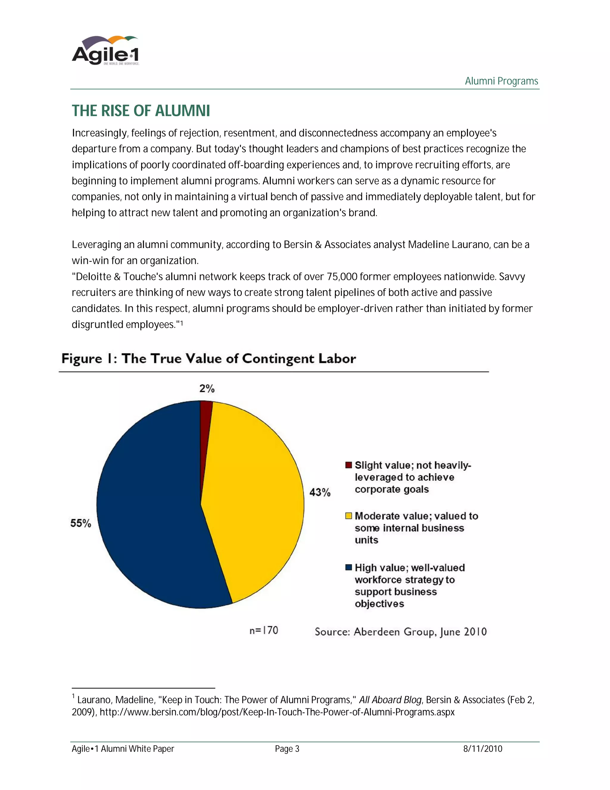 Alumni Programs


THE RISE OF ALUMNI
Increasingly, feelings of rejection, resentment, and disconnectedness accompany an employee's
departure from a company. But today's thought leaders and champions of best practices recognize the
implications of poorly coordinated off-boarding experiences and, to improve recruiting efforts, are
beginning to implement alumni programs. Alumni workers can serve as a dynamic resource for
companies, not only in maintaining a virtual bench of passive and immediately deployable talent, but for
helping to attract new talent and promoting an organization's brand.


Leveraging an alumni community, according to Bersin & Associates analyst Madeline Laurano, can be a
win-win for an organization.
"Deloitte & Touche's alumni network keeps track of over 75,000 former employees nationwide. Savvy
recruiters are thinking of new ways to create strong talent pipelines of both active and passive
candidates. In this respect, alumni programs should be employer-driven rather than initiated by former
disgruntled employees."1




1
 Laurano, Madeline, "Keep in Touch: The Power of Alumni Programs," All Aboard Blog, Bersin & Associates (Feb 2,
2009), http://www.bersin.com/blog/post/Keep-In-Touch-The-Power-of-Alumni-Programs.aspx


Agile•1 Alumni White Paper                      Page 3                                       8/11/2010
 