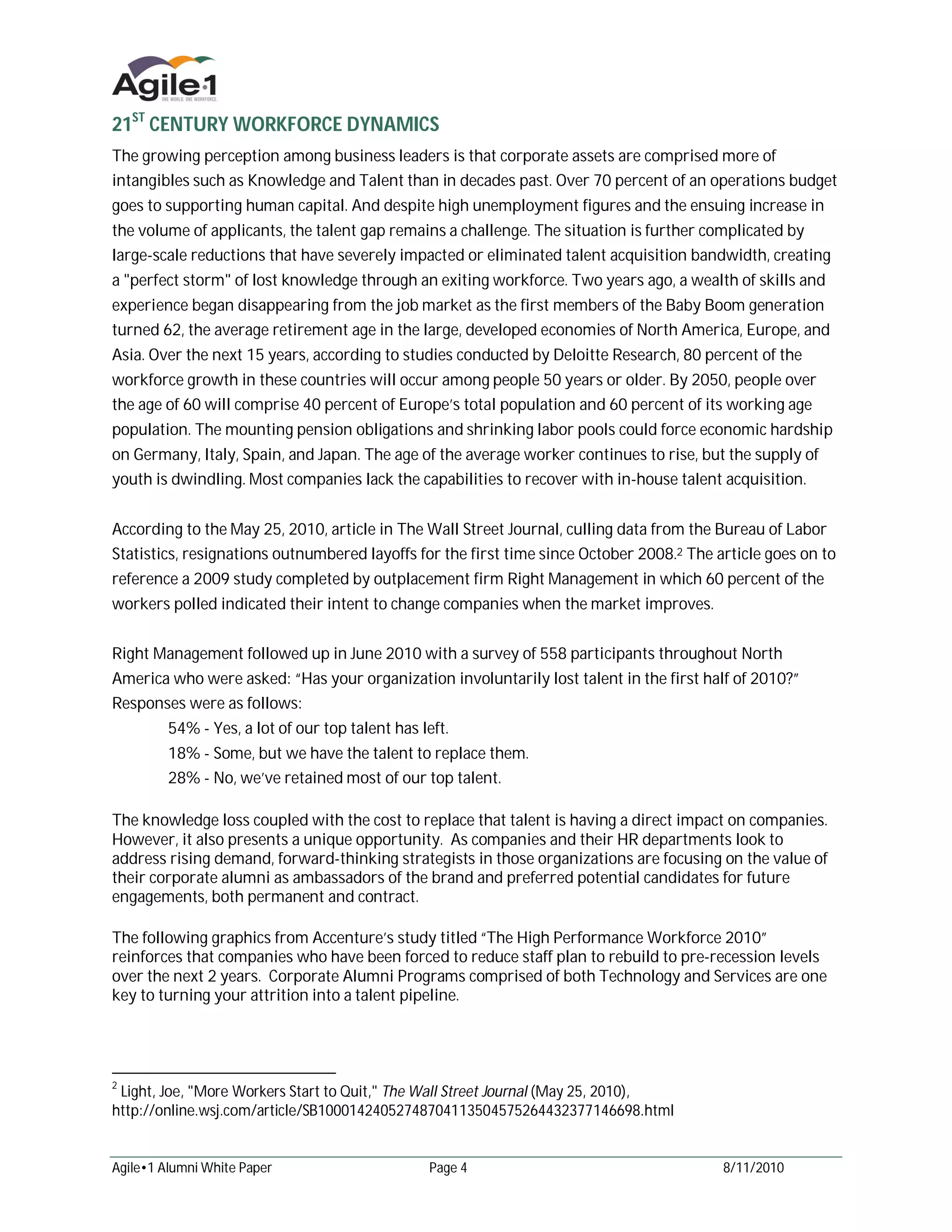 21ST CENTURY WORKFORCE DYNAMICS
The growing perception among business leaders is that corporate assets are comprised more of
intangibles such as Knowledge and Talent than in decades past. Over 70 percent of an operations budget
goes to supporting human capital. And despite high unemployment figures and the ensuing increase in
the volume of applicants, the talent gap remains a challenge. The situation is further complicated by
large-scale reductions that have severely impacted or eliminated talent acquisition bandwidth, creating
a "perfect storm" of lost knowledge through an exiting workforce. Two years ago, a wealth of skills and
experience began disappearing from the job market as the first members of the Baby Boom generation
turned 62, the average retirement age in the large, developed economies of North America, Europe, and
Asia. Over the next 15 years, according to studies conducted by Deloitte Research, 80 percent of the
workforce growth in these countries will occur among people 50 years or older. By 2050, people over
the age of 60 will comprise 40 percent of Europe’s total population and 60 percent of its working age
population. The mounting pension obligations and shrinking labor pools could force economic hardship
on Germany, Italy, Spain, and Japan. The age of the average worker continues to rise, but the supply of
youth is dwindling. Most companies lack the capabilities to recover with in-house talent acquisition.


According to the May 25, 2010, article in The Wall Street Journal, culling data from the Bureau of Labor
Statistics, resignations outnumbered layoffs for the first time since October 2008.2 The article goes on to
reference a 2009 study completed by outplacement firm Right Management in which 60 percent of the
workers polled indicated their intent to change companies when the market improves.


Right Management followed up in June 2010 with a survey of 558 participants throughout North
America who were asked: “Has your organization involuntarily lost talent in the first half of 2010?”
Responses were as follows:
         54% - Yes, a lot of our top talent has left.
         18% - Some, but we have the talent to replace them.
         28% - No, we’ve retained most of our top talent.

The knowledge loss coupled with the cost to replace that talent is having a direct impact on companies.
However, it also presents a unique opportunity. As companies and their HR departments look to
address rising demand, forward-thinking strategists in those organizations are focusing on the value of
their corporate alumni as ambassadors of the brand and preferred potential candidates for future
engagements, both permanent and contract.

The following graphics from Accenture’s study titled “The High Performance Workforce 2010”
reinforces that companies who have been forced to reduce staff plan to rebuild to pre-recession levels
over the next 2 years. Corporate Alumni Programs comprised of both Technology and Services are one
key to turning your attrition into a talent pipeline.




2
 Light, Joe, "More Workers Start to Quit," The Wall Street Journal (May 25, 2010),
http://online.wsj.com/article/SB10001424052748704113504575264432377146698.html


Agile•1 Alumni White Paper                       Page 4                                   8/11/2010
 