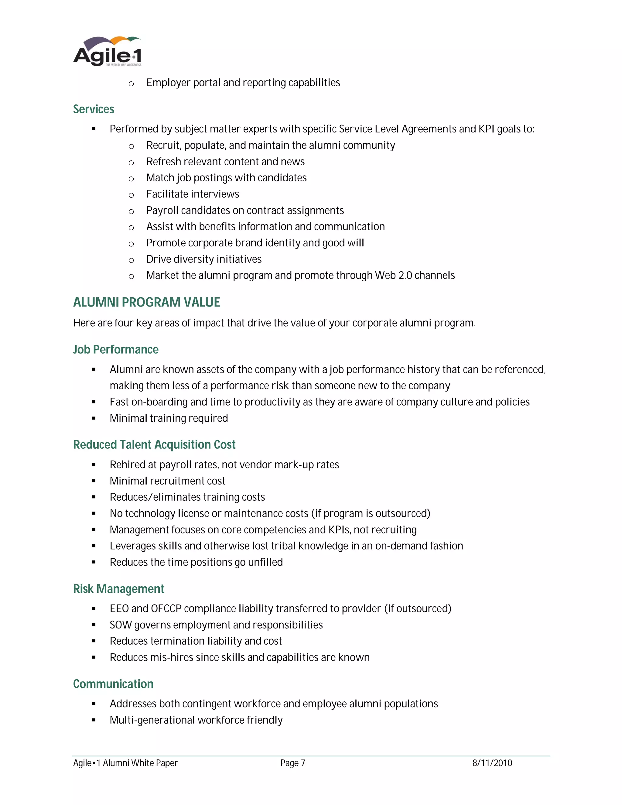 o    Employer portal and reporting capabilities

Services
     Performed by subject matter experts with specific Service Level Agreements and KPI goals to:
             o    Recruit, populate, and maintain the alumni community
             o    Refresh relevant content and news
             o    Match job postings with candidates
             o    Facilitate interviews
             o    Payroll candidates on contract assignments
             o    Assist with benefits information and communication
             o    Promote corporate brand identity and good will
             o    Drive diversity initiatives
             o    Market the alumni program and promote through Web 2.0 channels

ALUMNI PROGRAM VALUE
Here are four key areas of impact that drive the value of your corporate alumni program.

Job Performance
     Alumni are known assets of the company with a job performance history that can be referenced,
         making them less of a performance risk than someone new to the company
     Fast on-boarding and time to productivity as they are aware of company culture and policies
     Minimal training required

Reduced Talent Acquisition Cost
     Rehired at payroll rates, not vendor mark-up rates
     Minimal recruitment cost
     Reduces/eliminates training costs
     No technology license or maintenance costs (if program is outsourced)
     Management focuses on core competencies and KPIs, not recruiting
     Leverages skills and otherwise lost tribal knowledge in an on-demand fashion
     Reduces the time positions go unfilled

Risk Management
     EEO and OFCCP compliance liability transferred to provider (if outsourced)
     SOW governs employment and responsibilities
     Reduces termination liability and cost
     Reduces mis-hires since skills and capabilities are known

Communication
     Addresses both contingent workforce and employee alumni populations
     Multi-generational workforce friendly



Agile•1 Alumni White Paper                     Page 7                                  8/11/2010
 