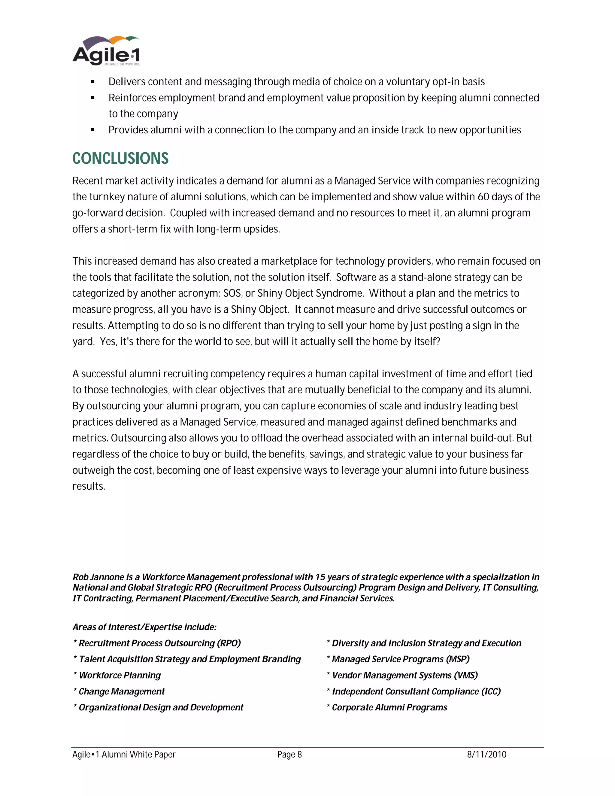  Delivers content and messaging through media of choice on a voluntary opt-in basis
     Reinforces employment brand and employment value proposition by keeping alumni connected
           to the company
     Provides alumni with a connection to the company and an inside track to new opportunities


CONCLUSIONS
Recent market activity indicates a demand for alumni as a Managed Service with companies recognizing
the turnkey nature of alumni solutions, which can be implemented and show value within 60 days of the
go-forward decision. Coupled with increased demand and no resources to meet it, an alumni program
offers a short-term fix with long-term upsides.


This increased demand has also created a marketplace for technology providers, who remain focused on
the tools that facilitate the solution, not the solution itself. Software as a stand-alone strategy can be
categorized by another acronym: SOS, or Shiny Object Syndrome. Without a plan and the metrics to
measure progress, all you have is a Shiny Object. It cannot measure and drive successful outcomes or
results. Attempting to do so is no different than trying to sell your home by just posting a sign in the
yard. Yes, it's there for the world to see, but will it actually sell the home by itself?


A successful alumni recruiting competency requires a human capital investment of time and effort tied
to those technologies, with clear objectives that are mutually beneficial to the company and its alumni.
By outsourcing your alumni program, you can capture economies of scale and industry leading best
practices delivered as a Managed Service, measured and managed against defined benchmarks and
metrics. Outsourcing also allows you to offload the overhead associated with an internal build-out. But
regardless of the choice to buy or build, the benefits, savings, and strategic value to your business far
outweigh the cost, becoming one of least expensive ways to leverage your alumni into future business
results.




Rob Jannone is a Workforce Management professional with 15 years of strategic experience with a specialization in
National and Global Strategic RPO (Recruitment Process Outsourcing) Program Design and Delivery, IT Consulting,
IT Contracting, Permanent Placement/Executive Search, and Financial Services.


Areas of Interest/Expertise include:
* Recruitment Process Outsourcing (RPO)                      * Diversity and Inclusion Strategy and Execution
* Talent Acquisition Strategy and Employment Branding        * Managed Service Programs (MSP)
* Workforce Planning                                         * Vendor Management Systems (VMS)
* Change Management                                          * Independent Consultant Compliance (ICC)
* Organizational Design and Development                      * Corporate Alumni Programs




Agile•1 Alumni White Paper                       Page 8                                        8/11/2010
 