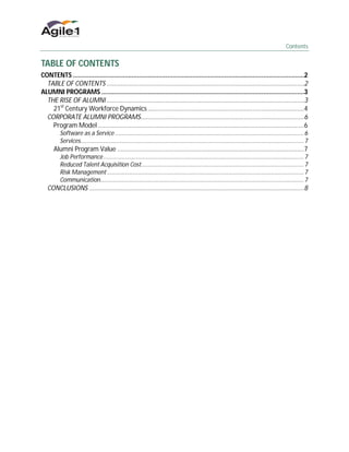 Contents


TABLE OF CONTENTS
CONTENTS ..................................................................................................................................2
  TABLE OF CONTENTS ...............................................................................................................2
ALUMNI PROGRAMS ..................................................................................................................3
  THE RISE OF ALUMNI ...............................................................................................................3
    21st Century Workforce Dynamics ........................................................................................4
  CORPORATE ALUMNI PROGRAMS............................................................................................6
    Program Model ....................................................................................................................6
         Software as a Service ................................................................................................................... 6
         Services........................................................................................................................................ 7
      Alumni Program Value .........................................................................................................7
         Job Performance .......................................................................................................................... 7
         Reduced Talent Acquisition Cost................................................................................................... 7
         Risk Management ........................................................................................................................ 7
         Communication............................................................................................................................ 7
   CONCLUSIONS .........................................................................................................................8
 