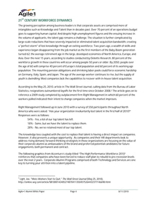 21ST CENTURY WORKFORCE DYNAMICS
The growing perception among business leaders is that corporate assets are comprised more of
intangibles such as Knowledge and Talent than in decades past. Over 70 percent of an operations budget
goes to supporting human capital. And despite high unemployment figures and the ensuing increase in
the volume of applicants, the talent gap remains a challenge. The situation is further complicated by
large-scale reductions that have severely impacted or eliminated talent acquisition bandwidth, creating
a "perfect storm" of lost knowledge through an exiting workforce. Two years ago, a wealth of skills and
experience began disappearing from the job market as the first members of the Baby Boom generation
turned 62, the average retirement age in the large, developed economies of North America, Europe, and
Asia. Over the next 15 years, according to studies conducted by Deloitte Research, 80 percent of the
workforce growth in these countries will occur among people 50 years or older. By 2050, people over
the age of 60 will comprise 40 percent of Europe’s total population and 60 percent of its working age
population. The mounting pension obligations and shrinking labor pools could force economic hardship
on Germany, Italy, Spain, and Japan. The age of the average worker continues to rise, but the supply of
youth is dwindling. Most companies lack the capabilities to recover with in-house talent acquisition.


According to the May 25, 2010, article in The Wall Street Journal, culling data from the Bureau of Labor
Statistics, resignations outnumbered layoffs for the first time since October 2008.2 The article goes on to
reference a 2009 study completed by outplacement firm Right Management in which 60 percent of the
workers polled indicated their intent to change companies when the market improves.


Right Management followed up in June 2010 with a survey of 558 participants throughout North
America who were asked: “Has your organization involuntarily lost talent in the first half of 2010?”
Responses were as follows:
         54% - Yes, a lot of our top talent has left.
         18% - Some, but we have the talent to replace them.
         28% - No, we’ve retained most of our top talent.

The knowledge loss coupled with the cost to replace that talent is having a direct impact on companies.
However, it also presents a unique opportunity. As companies and their HR departments look to
address rising demand, forward-thinking strategists in those organizations are focusing on the value of
their corporate alumni as ambassadors of the brand and preferred potential candidates for future
engagements, both permanent and contract.

The following graphics from Accenture’s study titled “The High Performance Workforce 2010”
reinforces that companies who have been forced to reduce staff plan to rebuild to pre-recession levels
over the next 2 years. Corporate Alumni Programs comprised of both Technology and Services are one
key to turning your attrition into a talent pipeline.




2
 Light, Joe, "More Workers Start to Quit," The Wall Street Journal (May 25, 2010),
http://online.wsj.com/article/SB10001424052748704113504575264432377146698.html


Agile•1 Alumni White Paper                       Page 4                                   8/11/2010
 