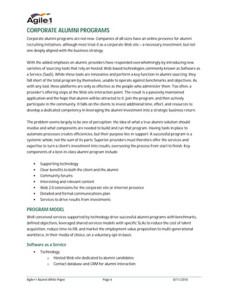 CORPORATE ALUMNI PROGRAMS
Corporate alumni programs are not new. Companies of all sizes have an online presence for alumni
recruiting initiatives, although most treat it as a corporate Web site – a necessary investment, but not
one deeply aligned with the business strategy.


With the added emphasis on alumni, providers have responded overwhelmingly by introducing new
varieties of sourcing tools that rely on hosted, Web-based technologies commonly known as Software as
a Service (SaaS). While these tools are innovative and perform a key function in alumni sourcing, they
fall short of the total program by themselves, unable to operate against benchmarks and objectives. As
with any tool, these platforms are only as effective as the people who administer them. Too often, a
provider's offering stops at the Web site interaction point. The result is a passively maintained
application and the hope that alumni will be attracted to it, join the program, and then actively
participate in the community. It falls on the clients to invest additional time, effort, and resources to
develop a dedicated competency in leveraging the alumni investment into a strategic business return.


The problem seems largely to be one of perception; the idea of what a true alumni solution should
involve and what components are needed to build and run that program. Having tools in place to
automate processes creates efficiencies, but their purpose lies in support. A successful program is a
systemic whole, not the sum of its parts. Superior providers must therefore offer the services and
expertise to turn a client's investment into results, overseeing the process from start to finish. Key
components of a best-in-class alumni program include:


     Supporting technology
     Clear benefits to both the client and the alumni
     Community forums
     Interesting and relevant content
     Web 2.0 extensions for the corporate site or Internet presence
     Detailed and formal communications plan
     Services to drive results from investments

PROGRAM MODEL
Well conceived services supported by technology drive successful alumni programs with benchmarks,
defined objectives, leveraged shared services models with specific SLAs to reduce the cost of talent
acquisition, reduce time-to-fill, and market the employment value proposition to multi-generational
workforce, in their media of choice, on a voluntary opt-in basis.

Software as a Service
     Technology
             o    Hosted Web site dedicated to alumni candidates
             o    Contact database and CRM for alumni interaction


Agile•1 Alumni White Paper                      Page 6                                      8/11/2010
 