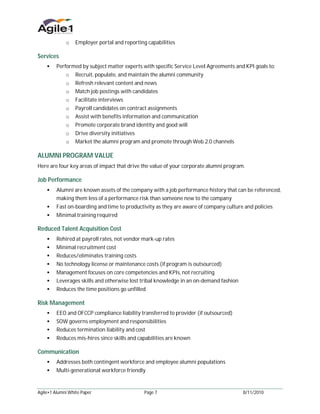 o    Employer portal and reporting capabilities

Services
     Performed by subject matter experts with specific Service Level Agreements and KPI goals to:
             o    Recruit, populate, and maintain the alumni community
             o    Refresh relevant content and news
             o    Match job postings with candidates
             o    Facilitate interviews
             o    Payroll candidates on contract assignments
             o    Assist with benefits information and communication
             o    Promote corporate brand identity and good will
             o    Drive diversity initiatives
             o    Market the alumni program and promote through Web 2.0 channels

ALUMNI PROGRAM VALUE
Here are four key areas of impact that drive the value of your corporate alumni program.

Job Performance
     Alumni are known assets of the company with a job performance history that can be referenced,
         making them less of a performance risk than someone new to the company
     Fast on-boarding and time to productivity as they are aware of company culture and policies
     Minimal training required

Reduced Talent Acquisition Cost
     Rehired at payroll rates, not vendor mark-up rates
     Minimal recruitment cost
     Reduces/eliminates training costs
     No technology license or maintenance costs (if program is outsourced)
     Management focuses on core competencies and KPIs, not recruiting
     Leverages skills and otherwise lost tribal knowledge in an on-demand fashion
     Reduces the time positions go unfilled

Risk Management
     EEO and OFCCP compliance liability transferred to provider (if outsourced)
     SOW governs employment and responsibilities
     Reduces termination liability and cost
     Reduces mis-hires since skills and capabilities are known

Communication
     Addresses both contingent workforce and employee alumni populations
     Multi-generational workforce friendly



Agile•1 Alumni White Paper                     Page 7                                  8/11/2010
 