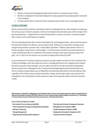  Delivers content and messaging through media of choice on a voluntary opt-in basis
     Reinforces employment brand and employment value proposition by keeping alumni connected
           to the company
     Provides alumni with a connection to the company and an inside track to new opportunities


CONCLUSIONS
Recent market activity indicates a demand for alumni as a Managed Service with companies recognizing
the turnkey nature of alumni solutions, which can be implemented and show value within 60 days of the
go-forward decision. Coupled with increased demand and no resources to meet it, an alumni program
offers a short-term fix with long-term upsides.


This increased demand has also created a marketplace for technology providers, who remain focused on
the tools that facilitate the solution, not the solution itself. Software as a stand-alone strategy can be
categorized by another acronym: SOS, or Shiny Object Syndrome. Without a plan and the metrics to
measure progress, all you have is a Shiny Object. It cannot measure and drive successful outcomes or
results. Attempting to do so is no different than trying to sell your home by just posting a sign in the
yard. Yes, it's there for the world to see, but will it actually sell the home by itself?


A successful alumni recruiting competency requires a human capital investment of time and effort tied
to those technologies, with clear objectives that are mutually beneficial to the company and its alumni.
By outsourcing your alumni program, you can capture economies of scale and industry leading best
practices delivered as a Managed Service, measured and managed against defined benchmarks and
metrics. Outsourcing also allows you to offload the overhead associated with an internal build-out. But
regardless of the choice to buy or build, the benefits, savings, and strategic value to your business far
outweigh the cost, becoming one of least expensive ways to leverage your alumni into future business
results.




Rob Jannone is a Workforce Management professional with 15 years of strategic experience with a specialization in
National and Global Strategic RPO (Recruitment Process Outsourcing) Program Design and Delivery, IT Consulting,
IT Contracting, Permanent Placement/Executive Search, and Financial Services.


Areas of Interest/Expertise include:
* Recruitment Process Outsourcing (RPO)                      * Diversity and Inclusion Strategy and Execution
* Talent Acquisition Strategy and Employment Branding        * Managed Service Programs (MSP)
* Workforce Planning                                         * Vendor Management Systems (VMS)
* Change Management                                          * Independent Consultant Compliance (ICC)
* Organizational Design and Development                      * Corporate Alumni Programs




Agile•1 Alumni White Paper                       Page 8                                        8/11/2010
 