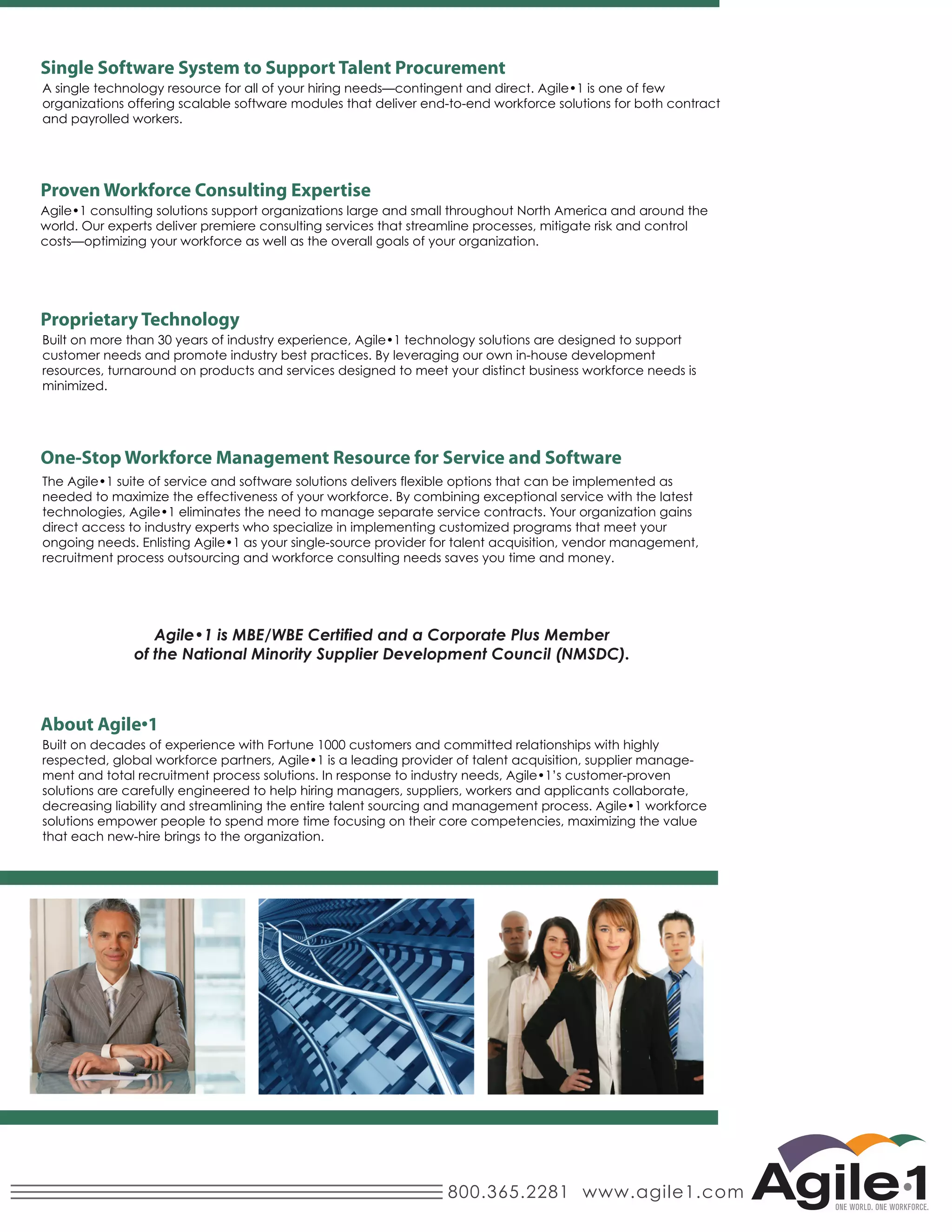 Single Software System to Support Talent Procurement
organizations offering scalable software modules that deliver end-to-end workforce solutions for both contract
and payrolled workers.




world. Our experts deliver premiere consulting services that streamline processes, mitigate risk and control
costs—optimizing your workforce as well as the overall goals of your organization.




Proprietary Technology
customer needs and promote industry best practices. By leveraging our own in-house development
resources, turnaround on products and services designed to meet your distinct business workforce needs is
minimized.




needed to maximize the effectiveness of your workforce. By combining exceptional service with the latest

direct access to industry experts who specialize in implementing customized programs that meet your

recruitment process outsourcing and workforce consulting needs saves you time and money.




Built on decades of experience with Fortune 1000 customers and committed relationships with highly
                                                                                                               -

solutions are carefully engineered to help hiring managers, suppliers, workers and applicants collaborate,

solutions empower people to spend more time focusing on their core competencies, maximizing the value
that each new-hire brings to the organization.




                                                                   800.365.2281 www.agile1.com
 