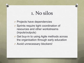 1. No silosProjects have dependenciesSprints require tight coordination of resources and other workstreams (inputs/outputs)Get buy-in to using Agile methods across the organisation through early educationAvoid unnecessary blockers!
