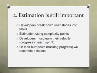 2. Estimation is still importantDevelopers break down user stories into tasksEstimation using complexity pointsDevelopers must learn their velocity (progress in each sprint)Or their burndown (backlog progress) will resemble a flatline