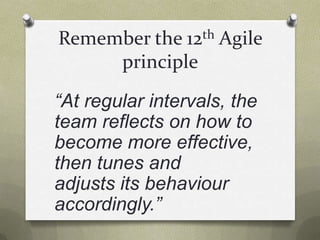 Remember the 12th Agile principle“At regular intervals, the team reflects on how to become more effective, then tunes and adjusts its behaviour accordingly.”