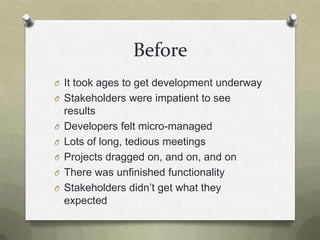 BeforeIt took ages to get development underwayStakeholders were impatient to see resultsDevelopers felt micro-managedLots of long, tedious meetingsProjects dragged on, and on, and onThere was unfinished functionalityStakeholders didn’t get what they expected