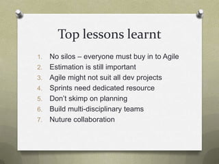 Top lessons learntNo silos – everyone must buy in to AgileEstimation is still importantAgile might not suit all dev projectsSprints need dedicated resourceDon’t skimp on planningBuild multi-disciplinary teamsNuture collaboration