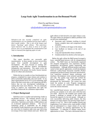 Large Scale Agile Transformation in an On-Demand World

                                      Chris Fry and Steve Greene
                                            Salesforce.com
                              cfry@salesforce.com sgreene@salesforce.com



                      Abstract                             agile rollout we had slowed to one major release a year.
                                                           The agile rollout was designed to address problems with
Salesforce.com has recently completed an agile             our previous methodology:
transformation of a two hundred person team within a           Inaccurate early estimates resulting in missed
three month window. This is one of the largest and                 feature complete dates and compressed testing
fastest “big-bang” agile rollouts. This experience                 schedules.
report discusses why we chose to move to an agile              Lack of visibility at all stages in the release.
process, how we accomplished the transformation and            Late feedback on features at the end of our
what we learned from applying agile at scale.                      release cycle.
                                                               Long and unpredictable release schedules.
                                                               Gradual productivity decline as the team grew.
1. Introduction
                                                               Before the agile rollout the R&D group leveraged a
   This report describes our successful agile              loose, waterfall-based process with an entrepreneurial
transformation. In three months we have moved thirty       culture. The R&D teams are functionally organized
teams from waterfall development to agile                  into program management, user experience, product
development. We have focused on creating self-             management, development, quality engineering, and
organizing teams, debt-free iterative development,         documentation. Although different projects and teams
transparency and automation. This report covers the        varied in their specific approaches, overall development
background of the project, the results, lessons learned,   followed a phase-based functional waterfall. Product
advice for others and conclusions.                         management produced feature functional specifications.
                                                           User experience produced feature prototypes and
    Within the last six months we have benchmarked our     interfaces. Development wrote technical specifications
progress, completed two major releases and continue to     and code. The quality team tested and verified the
deliver potentially deployable code each month. In our     feature functionality.       The documentation team
latest organizational survey 87% of our technology staff   documented the functionality. The system test team
believe that their scrum team is self organizing and 80%   tested the product at scale. Program management
believe that our new development methodology is            oversaw projects and coordinated feature delivery
making their team more effective. We are continually       across the various functions.
trying to improve our organization and agile has
provided a framework for continuous improvement.           Our waterfall-based process was quite successful in
                                                           growing our company in its early years while the team
2. Project Background                                      was small. However, the company grew quickly and
                                                           became a challenge to manage as the team scaled
   Salesforce.com is a market and technology leader in     beyond the capacity of a few key people. Although we
on-demand services. We routinely process over 85           were successfully delivering patch releases, the time
million transactions a day and have over 646,000           between our major releases was growing longer (from 3
subscribers. Salesforce.com builds a CRM solution and      months to over 12). Due to fast company growth and
an on-demand application platform.         The services    lengthening of our release cycles, many people in R&D
technology group is responsible for all product            had not participated in a major release of our main
development inside Salesforce.com and has grown 50%        product. Releases are learning opportunities for the
per year since its inception eight years ago, delivering   organization. A reduction in releases meant fewer
an average of four major releases each year. Before our    opportunities to learn. This had a detrimental affect on
 