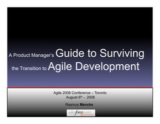 A Product Manager’s Guide to Surviving
 the Transition to Agile Development



                  Agile 2008 Conference – Toronto
                          August 6th - 2008

                        Rasmus Mencke
 