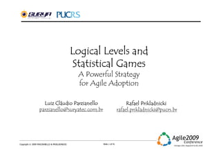 Logical Levels and
                                               Statistical Games
                                               A Powerful Strategy
                                               for Agile Adoption

                    Luiz Cláudio Parzianello
                         Clá                                               Rafael Prikladnicki
                  parzianello@suryatec.com.br                         rafael.prikladnicki@pucrs.br




Copyright © 2009 PARZIANELLO & PRIKLADNICKI           Slide 1 of 41
 