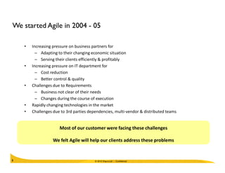 We started Agile in 2004 - 05
• Increasing pressure on business partners for
– Adapting to their changing economic situation
– Serving their clients efficiently & profitably
• Increasing pressure on IT department for
– Cost reduction
– Better control & quality
• Challenges due to Requirements
© 2010 Wipro Ltd - Confidential5
• Challenges due to Requirements
– Business not clear of their needs
– Changes during the course of execution
• Rapidly changing technologies in the market
• Challenges due to 3rd parties dependencies, multi-vendor & distributed teams
Most of our customer were facing these challenges
We felt Agile will help our clients address these problems
 