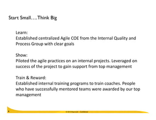 Start Small….Think Big
Learn:
Established centralized Agile COE from the Internal Quality and
Process Group with clear goals
Show:
Piloted the agile practices on an internal projects. Leveraged on
© 2010 Wipro Ltd - Confidential6
Piloted the agile practices on an internal projects. Leveraged on
success of the project to gain support from top management
Train & Reward:
Established internal training programs to train coaches. People
who have successfully mentored teams were awarded by our top
management
 