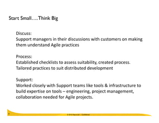 Start Small….Think Big
Discuss:
Support managers in their discussions with customers on making
them understand Agile practices
Process:
Established checklists to assess suitability, created process.
© 2010 Wipro Ltd - Confidential7
Established checklists to assess suitability, created process.
Tailored practices to suit distributed development
Support:
Worked closely with Support teams like tools & infrastructure to
build expertise on tools – engineering, project management,
collaboration needed for Agile projects.
 